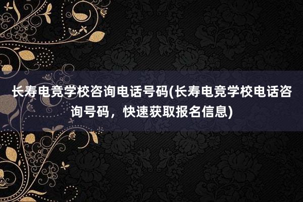 长寿电竞学校咨询电话号码(长寿电竞学校电话咨询号码，快速获取报名信息)