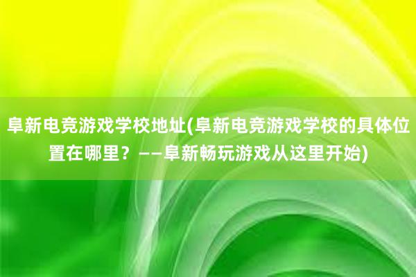   阜新电竞游戏学校地址(阜新电竞游戏学校的具体位置在哪里？——阜新畅玩游戏从这里开始)