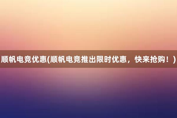 顺帆电竞优惠(顺帆电竞推出限时优惠，快来抢购！)