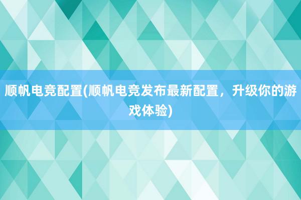 顺帆电竞配置(顺帆电竞发布最新配置，升级你的游戏体验)