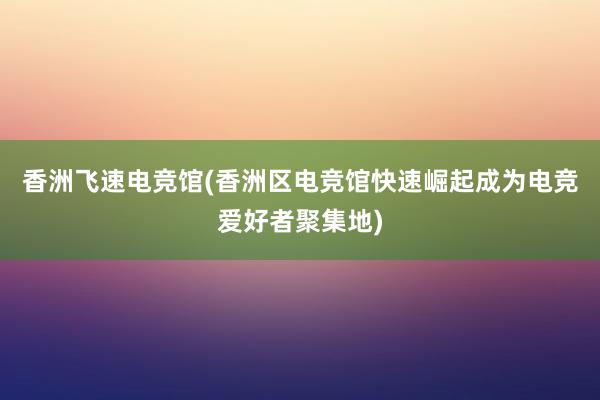   香洲飞速电竞馆(香洲区电竞馆快速崛起成为电竞爱好者聚集地)