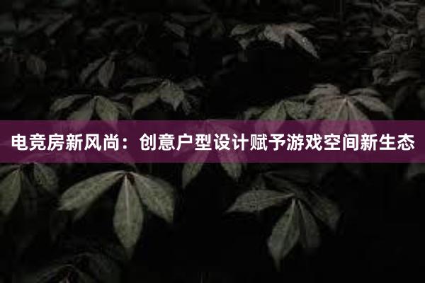 电竞房新风尚：创意户型设计赋予游戏空间新生态