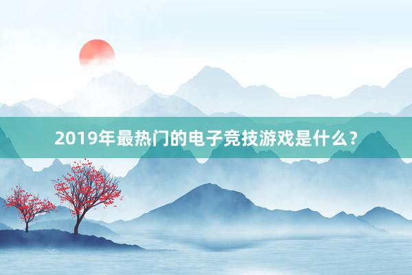 2019年最热门的电子竞技游戏是什么？