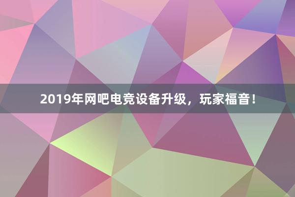   2019年网吧电竞设备升级，玩家福音！