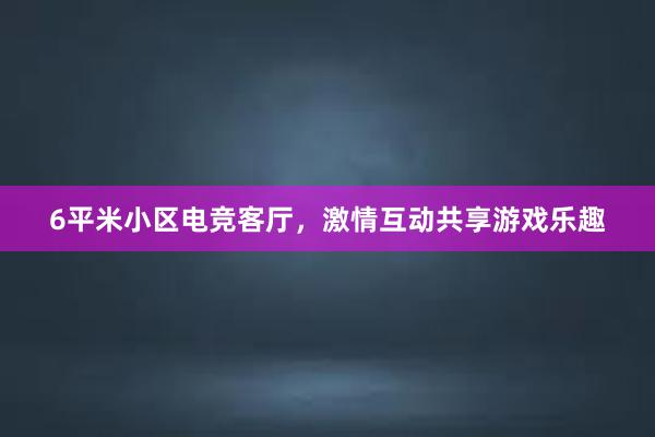 6平米小区电竞客厅，激情互动共享游戏乐趣