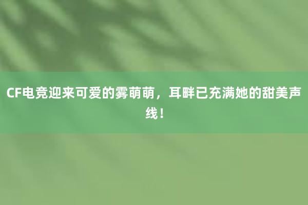 CF电竞迎来可爱的雾萌萌，耳畔已充满她的甜美声线！