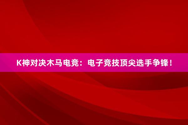   K神对决木马电竞：电子竞技顶尖选手争锋！