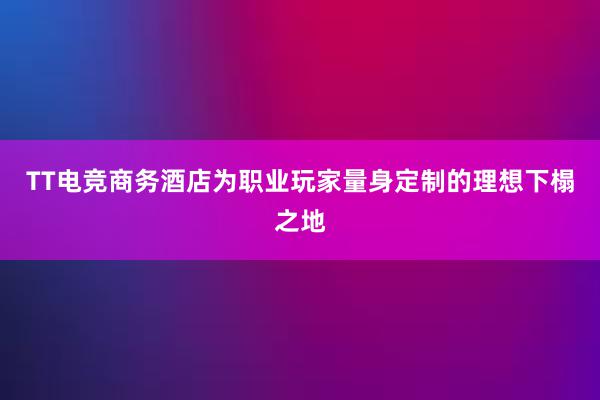 TT电竞商务酒店为职业玩家量身定制的理想下榻之地