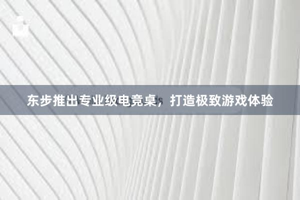   东步推出专业级电竞桌，打造极致游戏体验