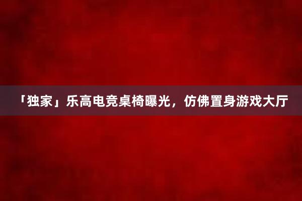   「独家」乐高电竞桌椅曝光，仿佛置身游戏大厅