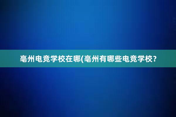   亳州电竞学校在哪(亳州有哪些电竞学校？