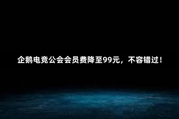   企鹅电竞公会会员费降至99元，不容错过！