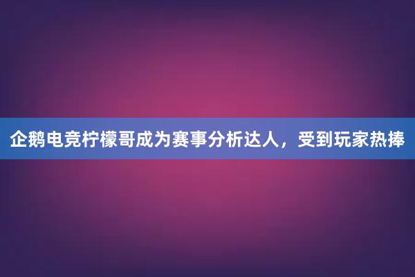 企鹅电竞柠檬哥成为赛事分析达人，受到玩家热捧