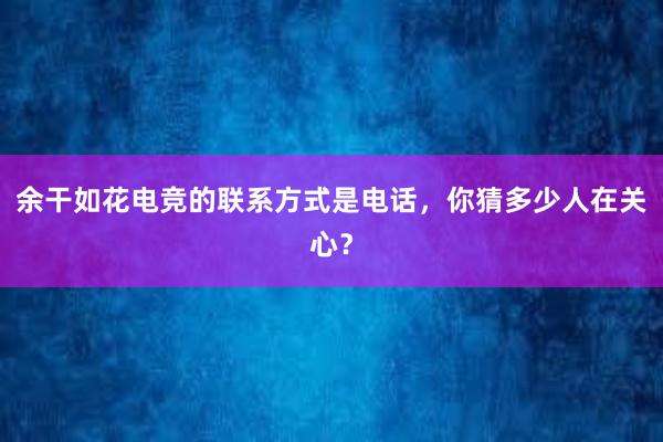 余干如花电竞的联系方式是电话，你猜多少人在关心？