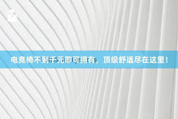   电竞椅不到千元即可拥有，顶级舒适尽在这里！