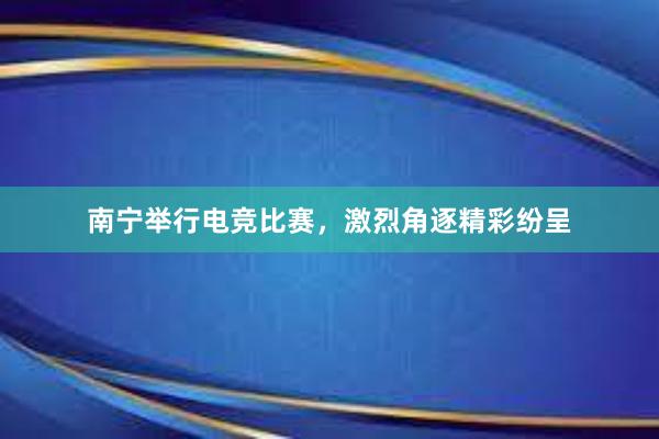 南宁举行电竞比赛，激烈角逐精彩纷呈