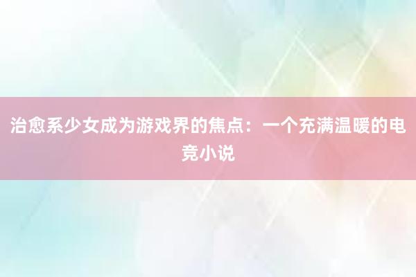 治愈系少女成为游戏界的焦点：一个充满温暖的电竞小说