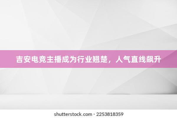 吉安电竞主播成为行业翘楚，人气直线飙升