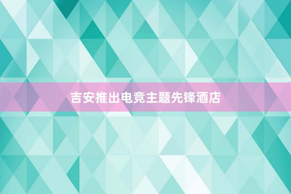   吉安推出电竞主题先锋酒店