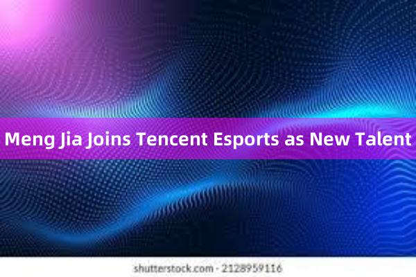 Meng Jia Joins Tencent Esports as New Talent