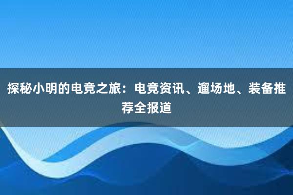 探秘小明的电竞之旅：电竞资讯、遛场地、装备推荐全报道