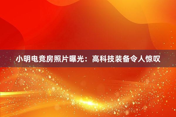 小明电竞房照片曝光：高科技装备令人惊叹