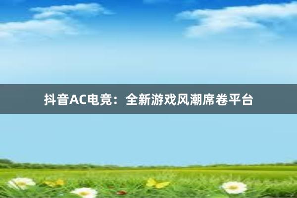 抖音AC电竞：全新游戏风潮席卷平台