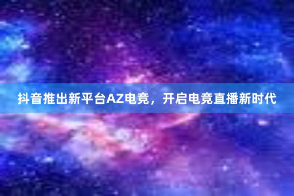 抖音推出新平台AZ电竞，开启电竞直播新时代