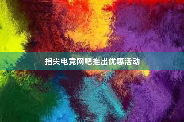   指尖电竞网吧推出优惠活动