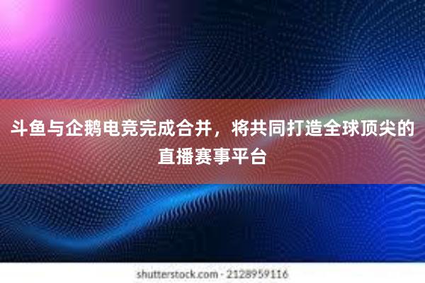 斗鱼与企鹅电竞完成合并，将共同打造全球顶尖的直播赛事平台