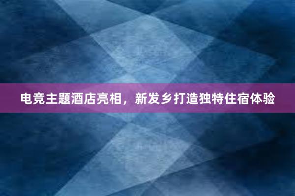   电竞主题酒店亮相，新发乡打造独特住宿体验