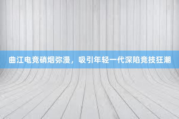   曲江电竞硝烟弥漫，吸引年轻一代深陷竞技狂潮