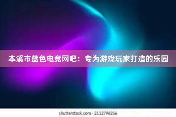 本溪市蓝色电竞网吧：专为游戏玩家打造的乐园