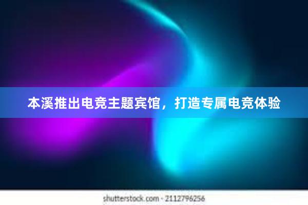 本溪推出电竞主题宾馆，打造专属电竞体验