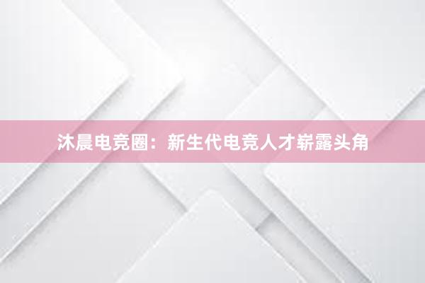 沐晨电竞圈：新生代电竞人才崭露头角