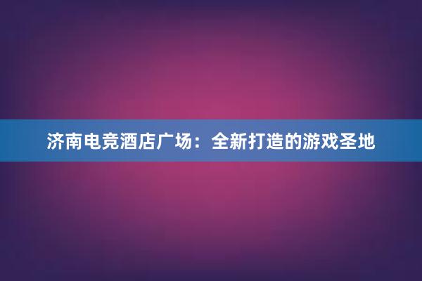 济南电竞酒店广场：全新打造的游戏圣地