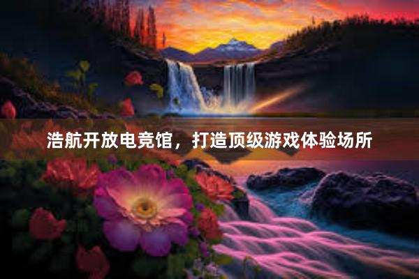   浩航开放电竞馆，打造顶级游戏体验场所