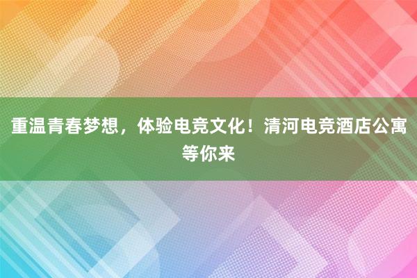 重温青春梦想，体验电竞文化！清河电竞酒店公寓等你来