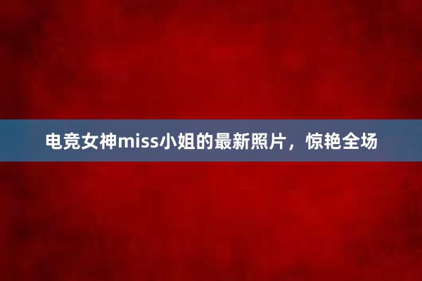 电竞女神miss小姐的最新照片，惊艳全场