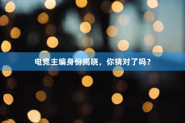 电竞主编身份揭晓，你猜对了吗？