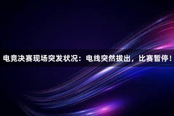 电竞决赛现场突发状况：电线突然拔出，比赛暂停！