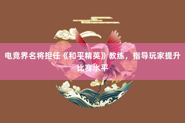 电竞界名将担任《和平精英》教练，指导玩家提升比赛水平