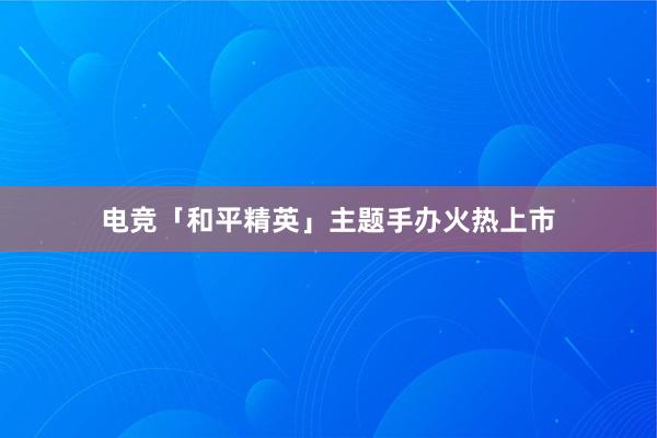   电竞「和平精英」主题手办火热上市