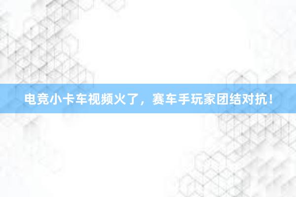   电竞小卡车视频火了，赛车手玩家团结对抗！