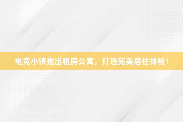   电竞小镇推出租房公寓，打造完美居住体验！