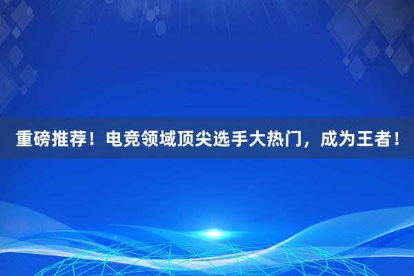 重磅推荐！电竞领域顶尖选手大热门，成为王者！