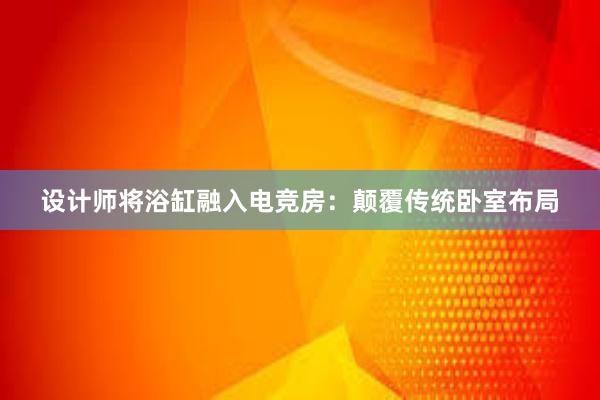 设计师将浴缸融入电竞房：颠覆传统卧室布局