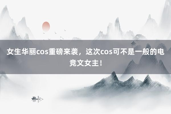   女生华丽cos重磅来袭，这次cos可不是一般的电竞文女主！