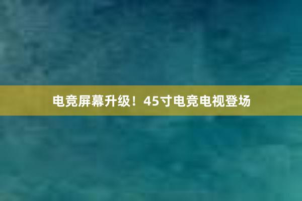 电竞屏幕升级！45寸电竞电视登场