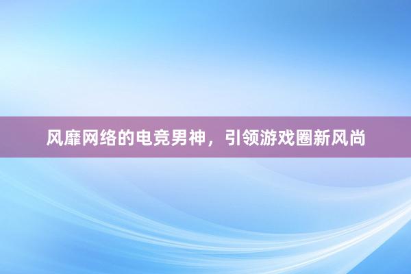   风靡网络的电竞男神，引领游戏圈新风尚